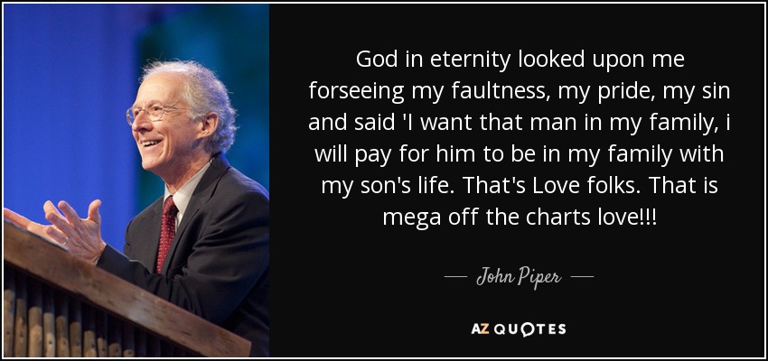 God in eternity looked upon me forseeing my faultness, my pride, my sin and said 'I want that man in my family, i will pay for him to be in my family with my son's life. That's Love folks. That is mega off the charts love!!! - John Piper