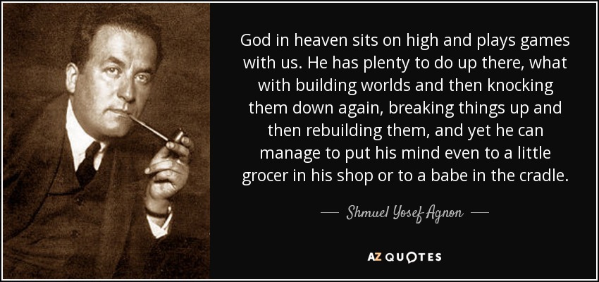 God in heaven sits on high and plays games with us. He has plenty to do up there, what with building worlds and then knocking them down again, breaking things up and then rebuilding them, and yet he can manage to put his mind even to a little grocer in his shop or to a babe in the cradle. - Shmuel Yosef Agnon