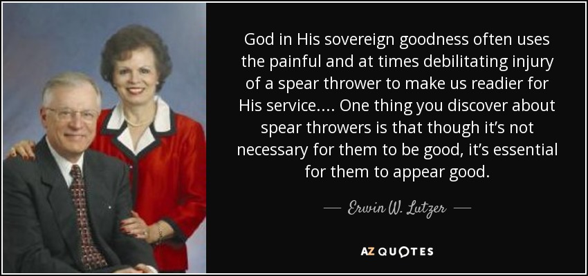 God in His sovereign goodness often uses the painful and at times debilitating injury of a spear thrower to make us readier for His service. ... One thing you discover about spear throwers is that though it’s not necessary for them to be good, it’s essential for them to appear good. - Erwin W. Lutzer
