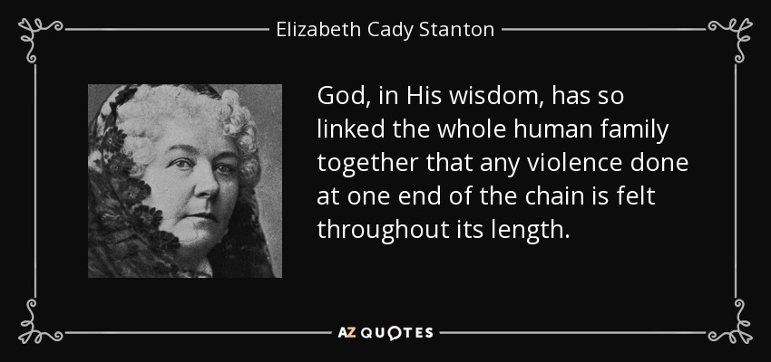 God, in His wisdom, has so linked the whole human family together that any violence done at one end of the chain is felt throughout its length. - Elizabeth Cady Stanton