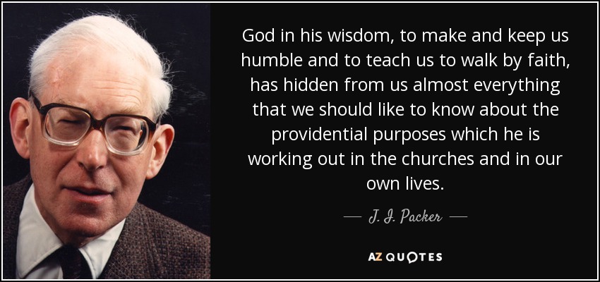 God in his wisdom, to make and keep us humble and to teach us to walk by faith, has hidden from us almost everything that we should like to know about the providential purposes which he is working out in the churches and in our own lives. - J. I. Packer