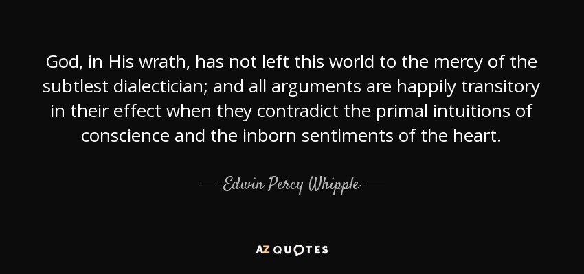 God, in His wrath, has not left this world to the mercy of the subtlest dialectician; and all arguments are happily transitory in their effect when they contradict the primal intuitions of conscience and the inborn sentiments of the heart. - Edwin Percy Whipple