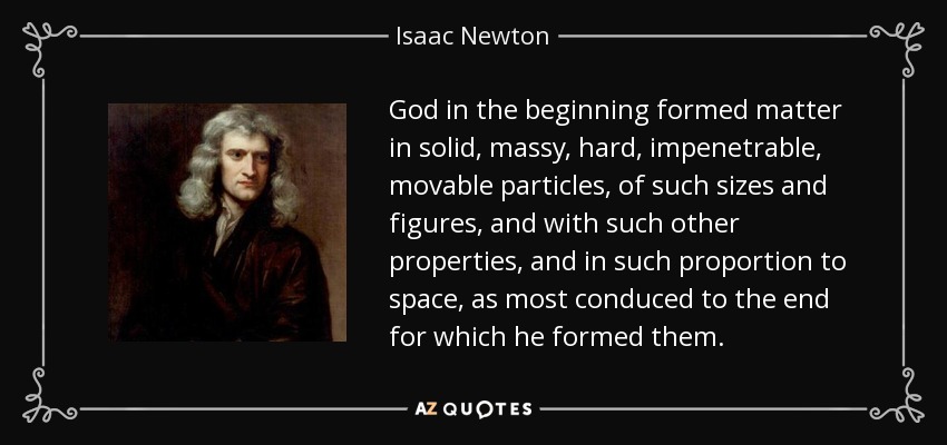 God in the beginning formed matter in solid, massy, hard, impenetrable, movable particles, of such sizes and figures, and with such other properties, and in such proportion to space, as most conduced to the end for which he formed them. - Isaac Newton