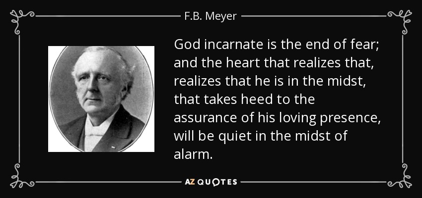 God incarnate is the end of fear; and the heart that realizes that, realizes that he is in the midst, that takes heed to the assurance of his loving presence, will be quiet in the midst of alarm. - F.B. Meyer