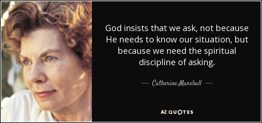 God insists that we ask, not because He needs to know our situation, but because we need the spiritual discipline of asking. - Catherine Marshall