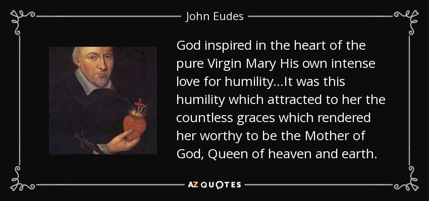 God inspired in the heart of the pure Virgin Mary His own intense love for humility...It was this humility which attracted to her the countless graces which rendered her worthy to be the Mother of God, Queen of heaven and earth. - John Eudes