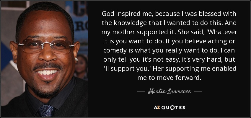 God inspired me, because I was blessed with the knowledge that I wanted to do this. And my mother supported it. She said, 'Whatever it is you want to do. If you believe acting or comedy is what you really want to do, I can only tell you it's not easy, it's very hard, but I'll support you.' Her supporting me enabled me to move forward. - Martin Lawrence