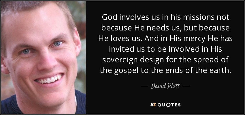 God involves us in his missions not because He needs us, but because He loves us. And in His mercy He has invited us to be involved in His sovereign design for the spread of the gospel to the ends of the earth. - David Platt