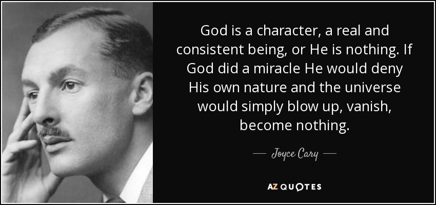 God is a character, a real and consistent being, or He is nothing. If God did a miracle He would deny His own nature and the universe would simply blow up, vanish, become nothing. - Joyce Cary