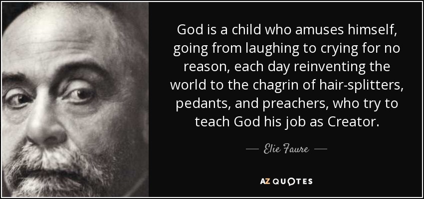 God is a child who amuses himself, going from laughing to crying for no reason, each day reinventing the world to the chagrin of hair-splitters, pedants, and preachers, who try to teach God his job as Creator. - Elie Faure