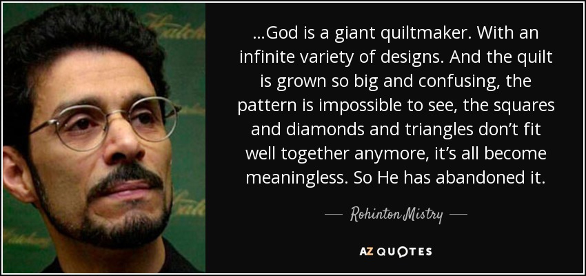 …God is a giant quiltmaker. With an infinite variety of designs. And the quilt is grown so big and confusing, the pattern is impossible to see, the squares and diamonds and triangles don’t fit well together anymore, it’s all become meaningless. So He has abandoned it. - Rohinton Mistry