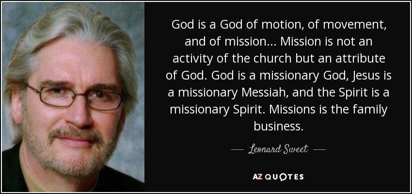 God is a God of motion, of movement, and of mission... Mission is not an activity of the church but an attribute of God. God is a missionary God, Jesus is a missionary Messiah, and the Spirit is a missionary Spirit. Missions is the family business. - Leonard Sweet