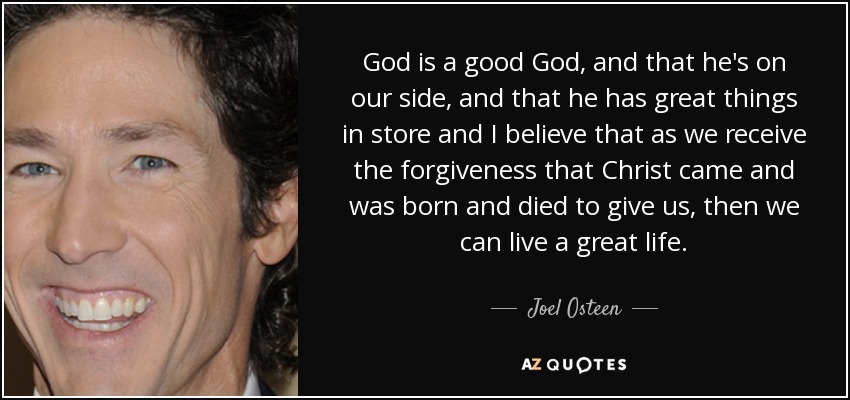 God is a good God, and that he's on our side, and that he has great things in store and I believe that as we receive the forgiveness that Christ came and was born and died to give us, then we can live a great life. - Joel Osteen