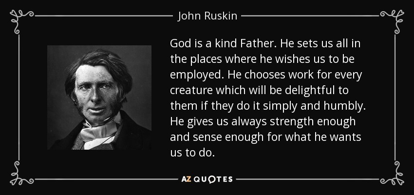 God is a kind Father. He sets us all in the places where he wishes us to be employed. He chooses work for every creature which will be delightful to them if they do it simply and humbly. He gives us always strength enough and sense enough for what he wants us to do. - John Ruskin