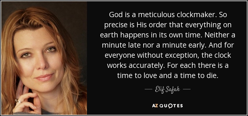 God is a meticulous clockmaker. So precise is His order that everything on earth happens in its own time. Neither a minute late nor a minute early. And for everyone without exception, the clock works accurately. For each there is a time to love and a time to die. - Elif Safak