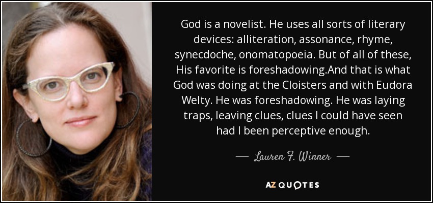 God is a novelist. He uses all sorts of literary devices: alliteration, assonance, rhyme, synecdoche, onomatopoeia. But of all of these, His favorite is foreshadowing.And that is what God was doing at the Cloisters and with Eudora Welty. He was foreshadowing. He was laying traps, leaving clues, clues I could have seen had I been perceptive enough. - Lauren F. Winner