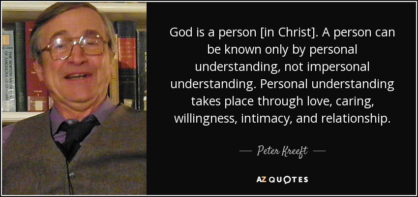 God is a person [in Christ]. A person can be known only by personal understanding, not impersonal understanding. Personal understanding takes place through love, caring, willingness, intimacy, and relationship. - Peter Kreeft