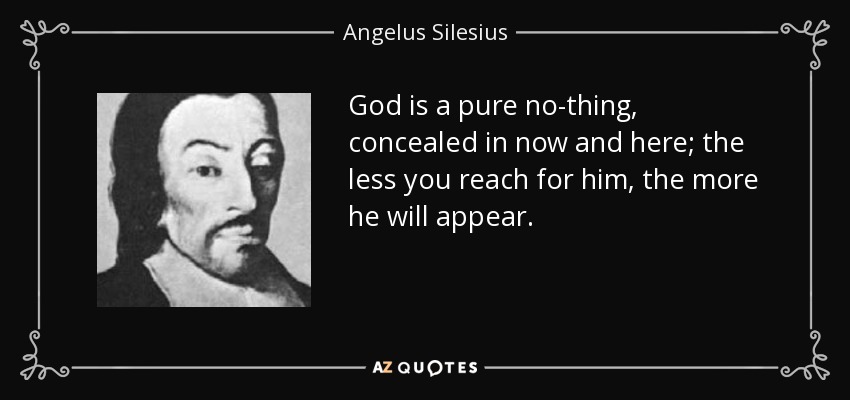 God is a pure no-thing, concealed in now and here; the less you reach for him, the more he will appear. - Angelus Silesius