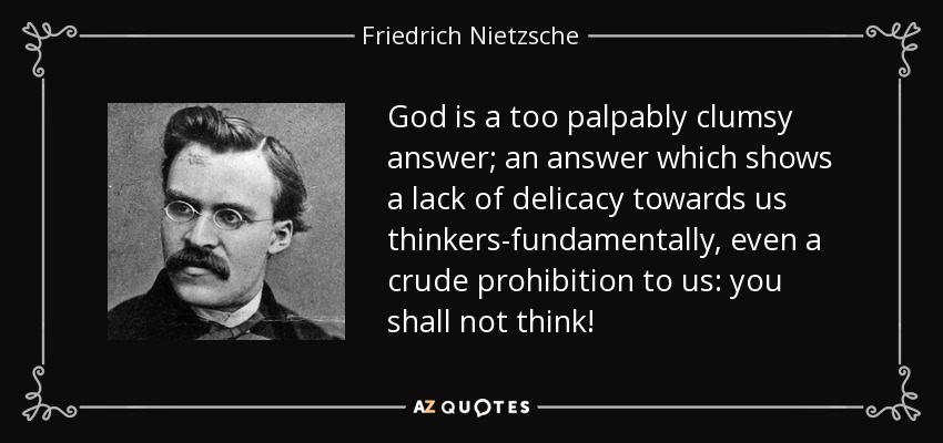 God is a too palpably clumsy answer; an answer which shows a lack of delicacy towards us thinkers-fundamentally, even a crude prohibition to us: you shall not think! - Friedrich Nietzsche