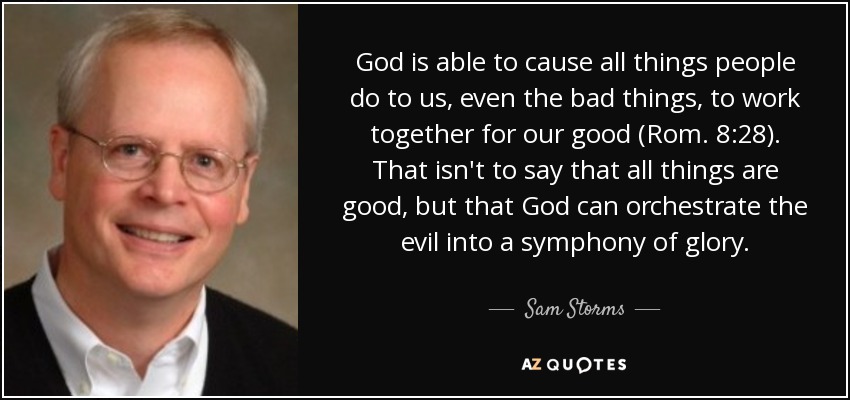 God is able to cause all things people do to us, even the bad things, to work together for our good (Rom. 8:28). That isn't to say that all things are good, but that God can orchestrate the evil into a symphony of glory. - Sam Storms
