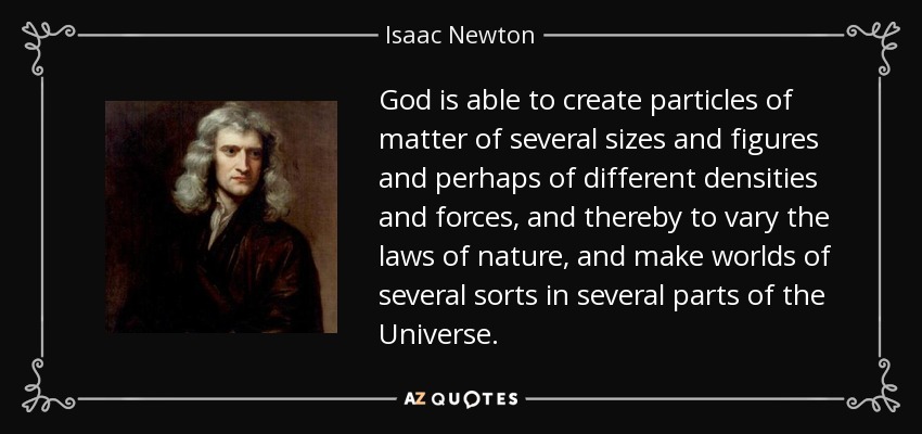 God is able to create particles of matter of several sizes and figures and perhaps of different densities and forces, and thereby to vary the laws of nature, and make worlds of several sorts in several parts of the Universe. - Isaac Newton
