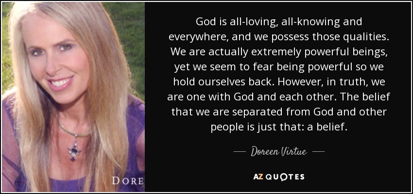 God is all-loving, all-knowing and everywhere, and we possess those qualities. We are actually extremely powerful beings, yet we seem to fear being powerful so we hold ourselves back. However, in truth, we are one with God and each other. The belief that we are separated from God and other people is just that: a belief. - Doreen Virtue