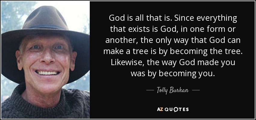 God is all that is. Since everything that exists is God, in one form or another, the only way that God can make a tree is by becoming the tree. Likewise, the way God made you was by becoming you. - Tolly Burkan