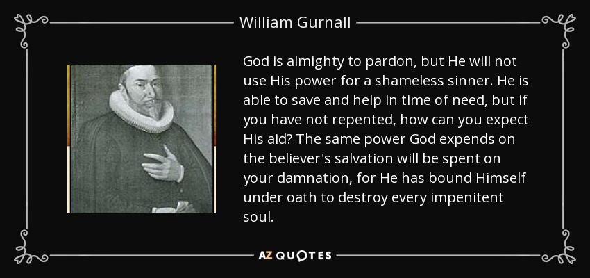 God is almighty to pardon, but He will not use His power for a shameless sinner. He is able to save and help in time of need, but if you have not repented, how can you expect His aid? The same power God expends on the believer's salvation will be spent on your damnation, for He has bound Himself under oath to destroy every impenitent soul. - William Gurnall