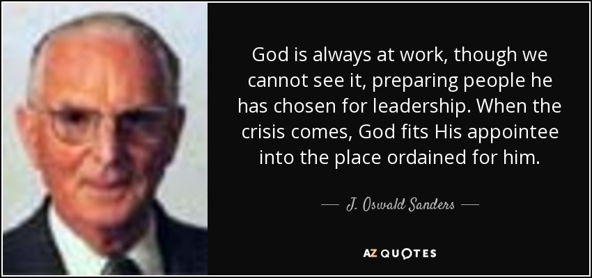 God is always at work, though we cannot see it, preparing people he has chosen for leadership. When the crisis comes, God fits His appointee into the place ordained for him. - J. Oswald Sanders