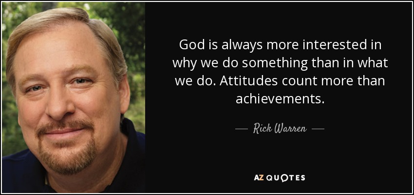 God is always more interested in why we do something than in what we do. Attitudes count more than achievements. - Rick Warren