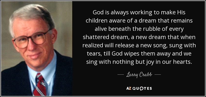 God is always working to make His children aware of a dream that remains alive beneath the rubble of every shattered dream, a new dream that when realized will release a new song, sung with tears, till God wipes them away and we sing with nothing but joy in our hearts. - Larry Crabb