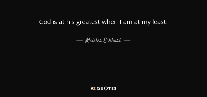 God is at his greatest when I am at my least. - Meister Eckhart