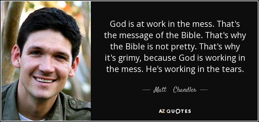 God is at work in the mess. That's the message of the Bible. That's why the Bible is not pretty. That's why it's grimy, because God is working in the mess. He's working in the tears. - Matt    Chandler