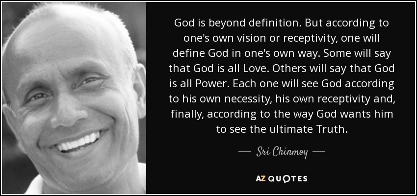 God is beyond definition. But according to one's own vision or receptivity, one will define God in one's own way. Some will say that God is all Love. Others will say that God is all Power. Each one will see God according to his own necessity, his own receptivity and, finally, according to the way God wants him to see the ultimate Truth. - Sri Chinmoy