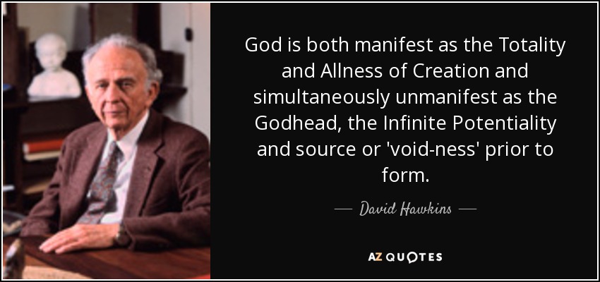 God is both manifest as the Totality and Allness of Creation and simultaneously unmanifest as the Godhead, the Infinite Potentiality and source or 'void-ness' prior to form. - David Hawkins