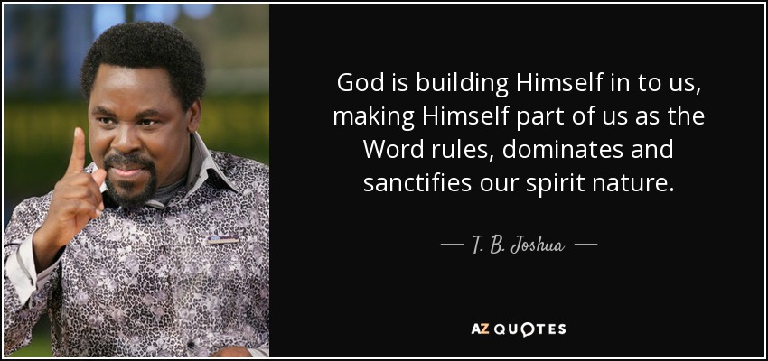 God is building Himself in to us, making Himself part of us as the Word rules, dominates and sanctifies our spirit nature. - T. B. Joshua