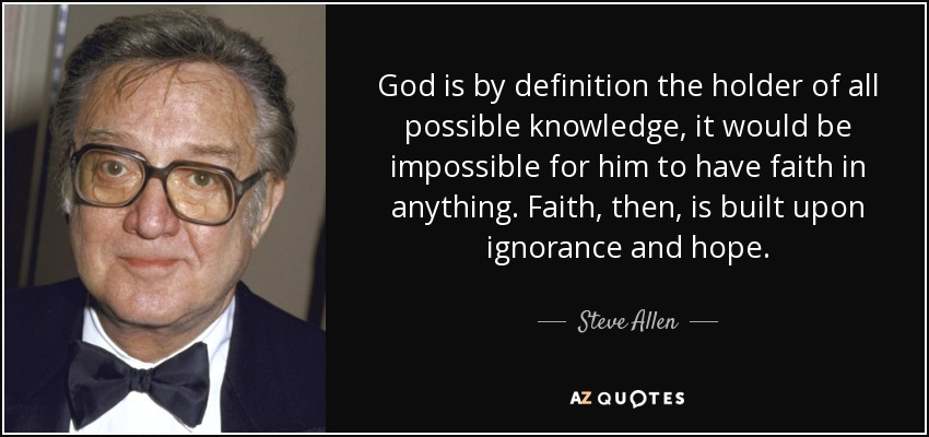 God is by definition the holder of all possible knowledge, it would be impossible for him to have faith in anything. Faith, then, is built upon ignorance and hope. - Steve Allen