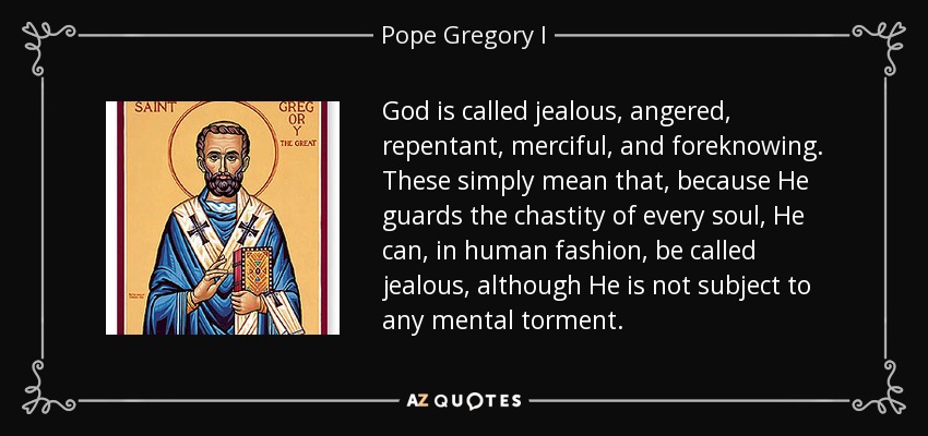 God is called jealous, angered, repentant, merciful, and foreknowing. These simply mean that, because He guards the chastity of every soul, He can, in human fashion, be called jealous, although He is not subject to any mental torment. - Pope Gregory I