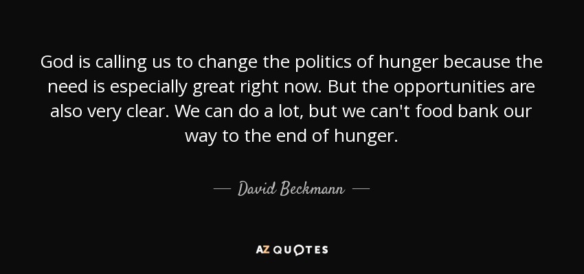 God is calling us to change the politics of hunger because the need is especially great right now. But the opportunities are also very clear. We can do a lot, but we can't food bank our way to the end of hunger. - David Beckmann