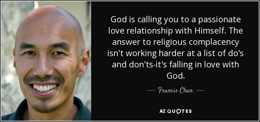 God is calling you to a passionate love relationship with Himself. The answer to religious complacency isn't working harder at a list of do's and don'ts-it's falling in love with God. - Francis Chan