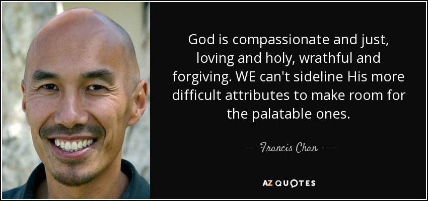 God is compassionate and just, loving and holy, wrathful and forgiving. WE can't sideline His more difficult attributes to make room for the palatable ones. - Francis Chan