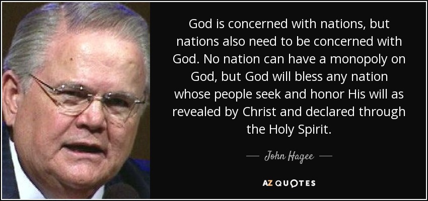 God is concerned with nations, but nations also need to be concerned with God. No nation can have a monopoly on God, but God will bless any nation whose people seek and honor His will as revealed by Christ and declared through the Holy Spirit. - John Hagee