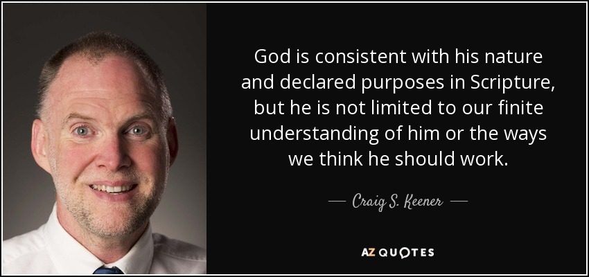 God is consistent with his nature and declared purposes in Scripture, but he is not limited to our finite understanding of him or the ways we think he should work. - Craig S. Keener