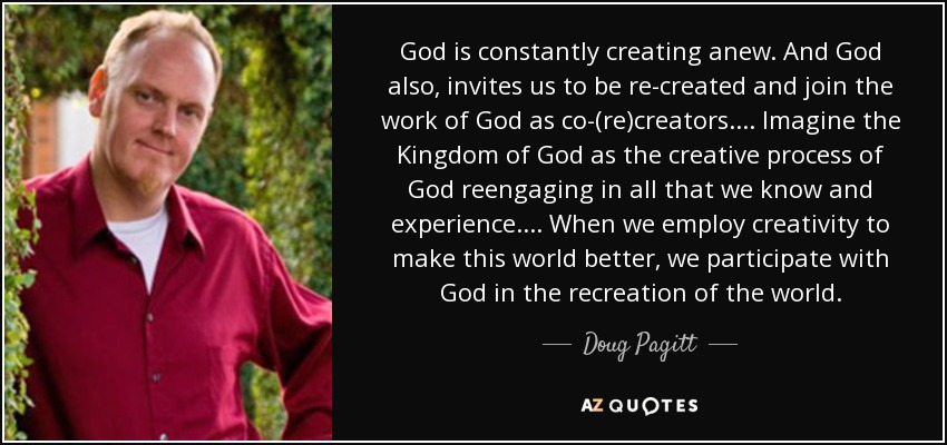 God is constantly creating anew. And God also, invites us to be re-created and join the work of God as co-(re)creators. . . . Imagine the Kingdom of God as the creative process of God reengaging in all that we know and experience. . . . When we employ creativity to make this world better, we participate with God in the recreation of the world. - Doug Pagitt