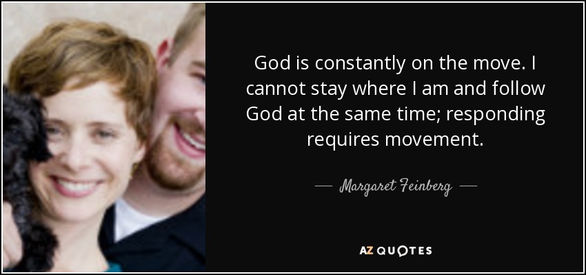 God is constantly on the move. I cannot stay where I am and follow God at the same time; responding requires movement. - Margaret Feinberg