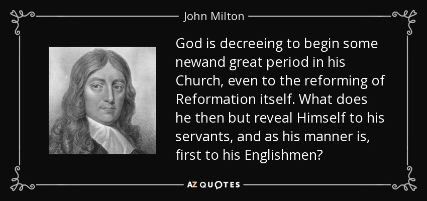 God is decreeing to begin some newand great period in his Church, even to the reforming of Reformation itself. What does he then but reveal Himself to his servants, and as his manner is, first to his Englishmen? - John Milton