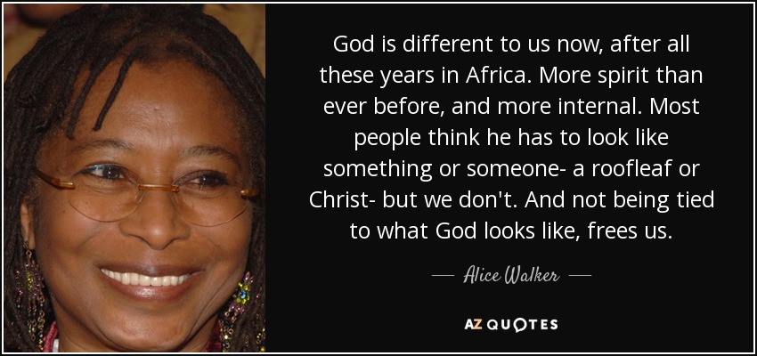 God is different to us now, after all these years in Africa. More spirit than ever before, and more internal. Most people think he has to look like something or someone- a roofleaf or Christ- but we don't. And not being tied to what God looks like, frees us. - Alice Walker