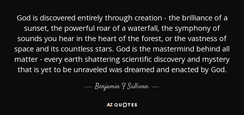 God is discovered entirely through creation - the brilliance of a sunset, the powerful roar of a waterfall, the symphony of sounds you hear in the heart of the forest, or the vastness of space and its countless stars. God is the mastermind behind all matter - every earth shattering scientific discovery and mystery that is yet to be unraveled was dreamed and enacted by God. - Benjamin F Sullivan