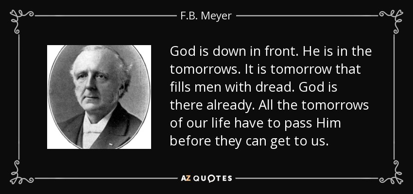 God is down in front. He is in the tomorrows. It is tomorrow that fills men with dread. God is there already. All the tomorrows of our life have to pass Him before they can get to us. - F.B. Meyer
