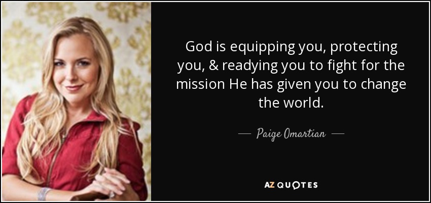 God is equipping you, protecting you, & readying you to fight for the mission He has given you to change the world. - Paige Omartian